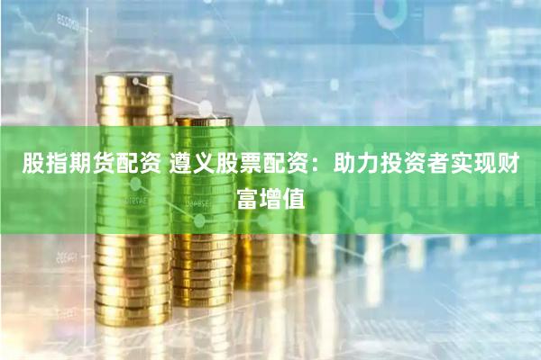股指期货配资 遵义股票配资：助力投资者实现财富增值