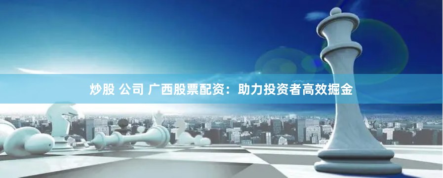 炒股 公司 广西股票配资：助力投资者高效掘金