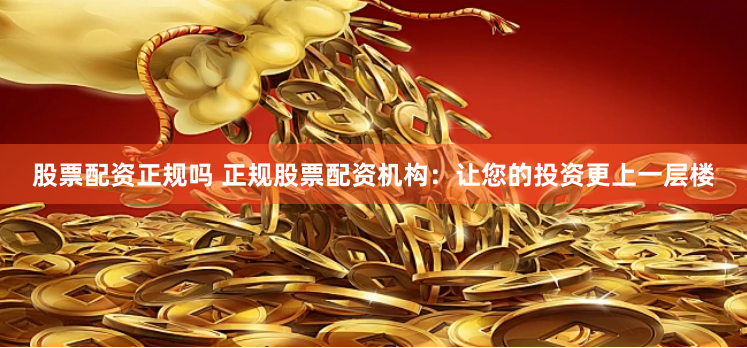 股票配资正规吗 正规股票配资机构：让您的投资更上一层楼