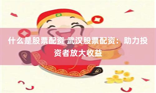 什么是股票配资 武汉股票配资：助力投资者放大收益