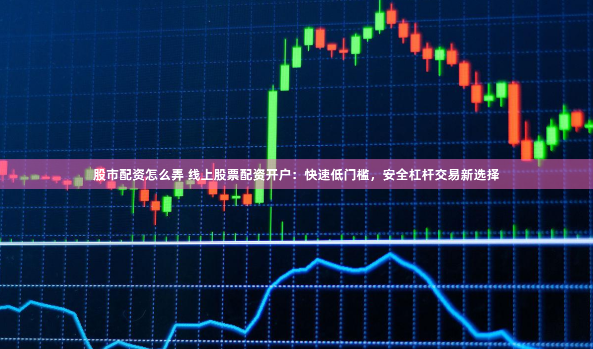 股市配资怎么弄 线上股票配资开户：快速低门槛，安全杠杆交易新选择