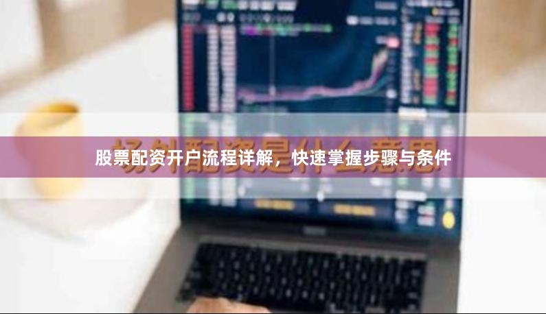 股票配资开户流程详解，快速掌握步骤与条件