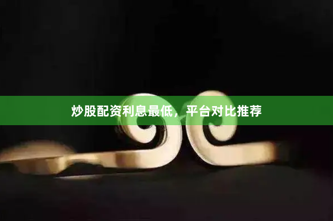 炒股配资利息最低，平台对比推荐